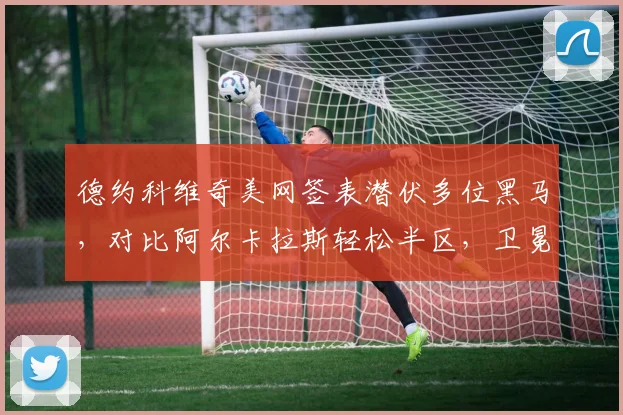 德约科维奇美网签表潜伏多位黑马,对比阿尔卡拉斯轻松半区,卫冕前景扑朔迷离
