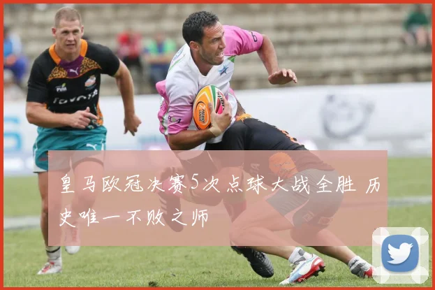 皇马欧冠决赛5次点球大战全胜 历史唯一不败之师