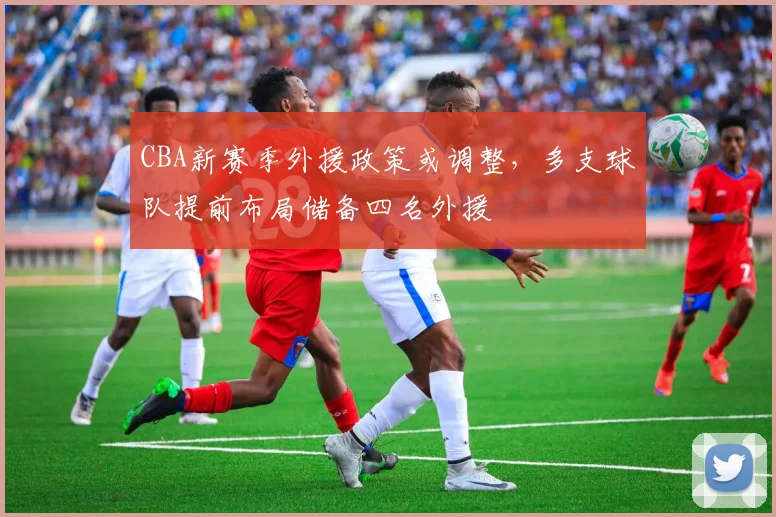 CBA新赛季外援政策或调整,多支球队提前布局储备四名外援