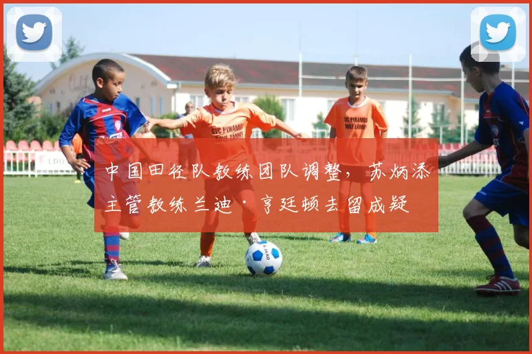 中国田径队教练团队调整，苏炳添主管教练兰迪·亨廷顿去留成疑