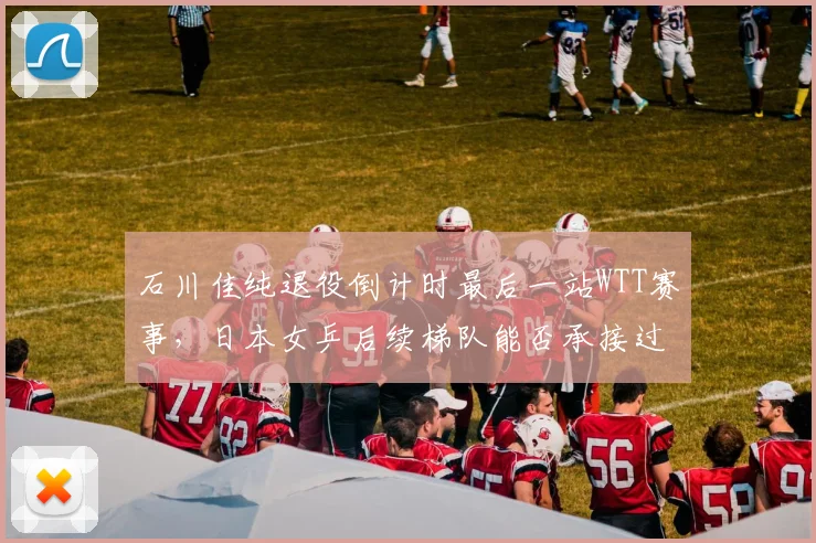 石川佳纯退役倒计时最后一站WTT赛事,日本女乒后续梯队能否承接过往辉煌?