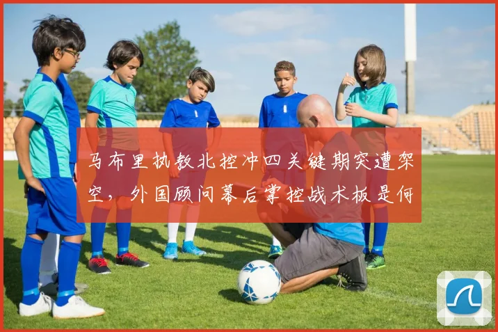 马布里执教北控冲四关键期突遭架空,外国顾问幕后掌控战术板是何信号?