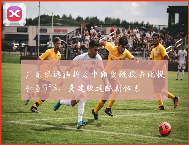广东宏远挡拆后中距离跳投占比提升至35%,易建联适配新体系