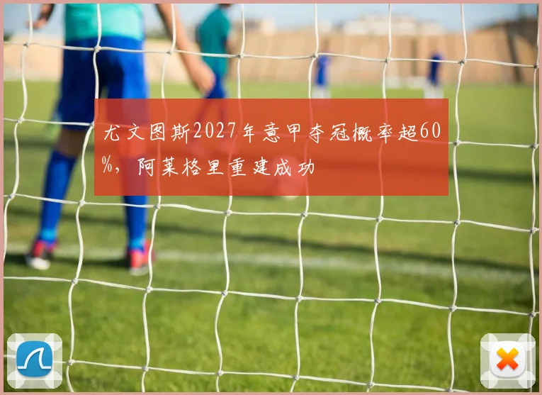 尤文图斯2027年意甲夺冠概率超60%,阿莱格里重建成功