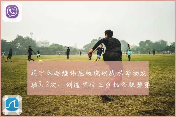 辽宁队赵继伟底线绕切战术每场发动5.2次,创造空位三分机会联盟第一