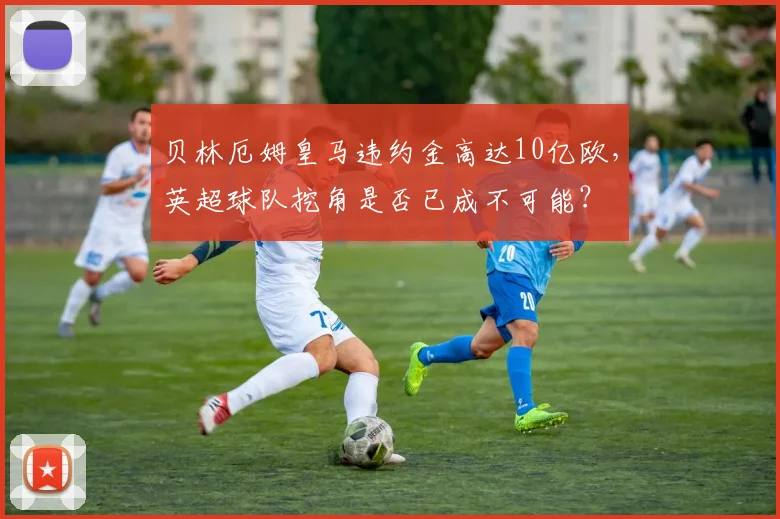 贝林厄姆皇马违约金高达10亿欧,英超球队挖角是否已成不可能?